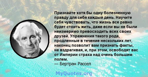 Признайте хотя бы одну болезненную правду для себя каждый день. Научите себя чувствовать, что жизнь все равно будет стоить жить, даже если вы не были неизмеримо превосходить всех своих друзей. Упражнения такого рода,