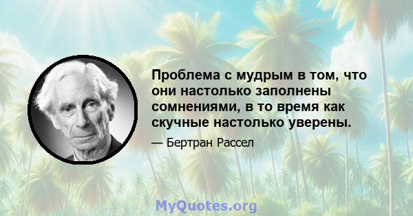 Проблема с мудрым в том, что они настолько заполнены сомнениями, в то время как скучные настолько уверены.