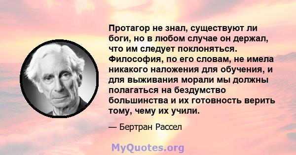 Протагор не знал, существуют ли боги, но в любом случае он держал, что им следует поклоняться. Философия, по его словам, не имела никакого наложения для обучения, и для выживания морали мы должны полагаться на