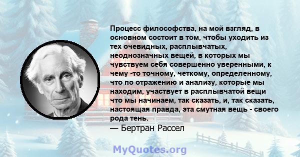 Процесс философства, на мой взгляд, в основном состоит в том, чтобы уходить из тех очевидных, расплывчатых, неоднозначных вещей, в которых мы чувствуем себя совершенно уверенными, к чему -то точному, четкому,