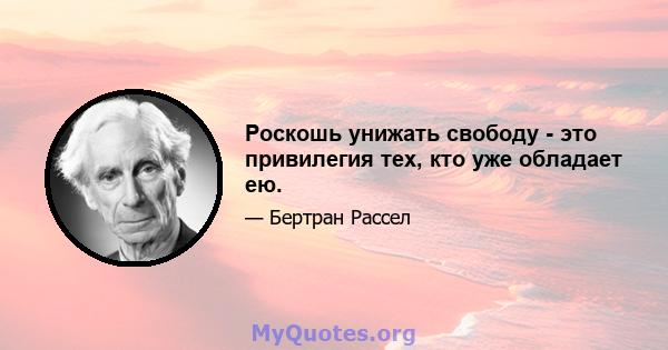 Роскошь унижать свободу - это привилегия тех, кто уже обладает ею.