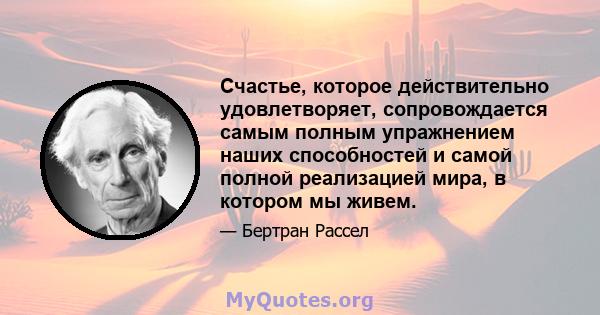 Счастье, которое действительно удовлетворяет, сопровождается самым полным упражнением наших способностей и самой полной реализацией мира, в котором мы живем.