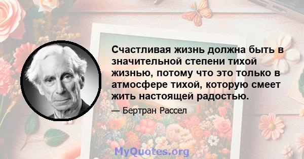 Счастливая жизнь должна быть в значительной степени тихой жизнью, потому что это только в атмосфере тихой, которую смеет жить настоящей радостью.