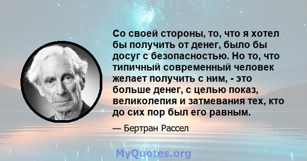 Со своей стороны, то, что я хотел бы получить от денег, было бы досуг с безопасностью. Но то, что типичный современный человек желает получить с ним, - это больше денег, с целью показ, великолепия и затмевания тех, кто