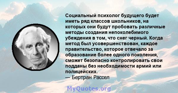 Социальный психолог будущего будет иметь ряд классов школьников, на которых они будут пробовать различные методы создания непоколебимого убеждения в том, что снег черный. Когда метод был усовершенствован, каждое