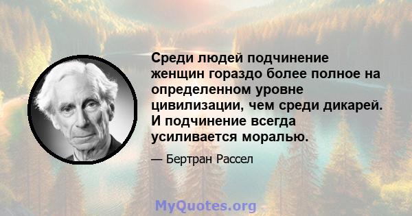 Среди людей подчинение женщин гораздо более полное на определенном уровне цивилизации, чем среди дикарей. И подчинение всегда усиливается моралью.