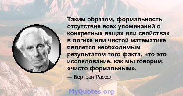 Таким образом, формальность, отсутствие всех упоминаний о конкретных вещах или свойствах в логике или чистой математике является необходимым результатом того факта, что это исследование, как мы говорим, «чисто