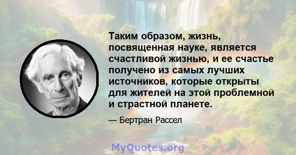 Таким образом, жизнь, посвященная науке, является счастливой жизнью, и ее счастье получено из самых лучших источников, которые открыты для жителей на этой проблемной и страстной планете.