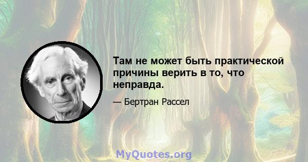 Там не может быть практической причины верить в то, что неправда.