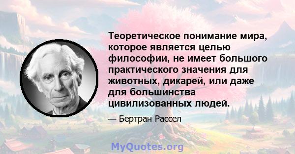 Теоретическое понимание мира, которое является целью философии, не имеет большого практического значения для животных, дикарей, или даже для большинства цивилизованных людей.