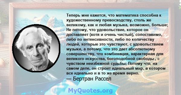 Теперь мне кажется, что математика способна к художественному превосходству, столь же великому, как и любая музыка, возможно, больше; Не потому, что удовольствие, которое он доставляет (хотя и очень чистый),