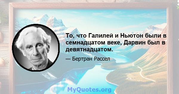 То, что Галилей и Ньютон были в семнадцатом веке, Дарвин был в девятнадцатом.