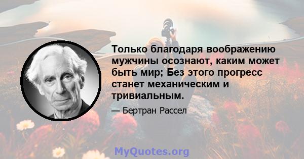 Только благодаря воображению мужчины осознают, каким может быть мир; Без этого прогресс станет механическим и тривиальным.