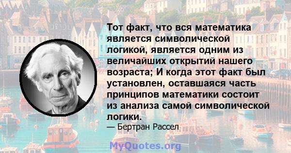 Тот факт, что вся математика является символической логикой, является одним из величайших открытий нашего возраста; И когда этот факт был установлен, оставшаяся часть принципов математики состоит из анализа самой