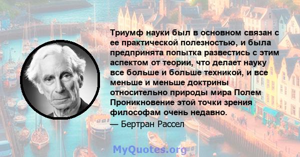 Триумф науки был в основном связан с ее практической полезностью, и была предпринята попытка развестись с этим аспектом от теории, что делает науку все больше и больше техникой, и все меньше и меньше доктрины