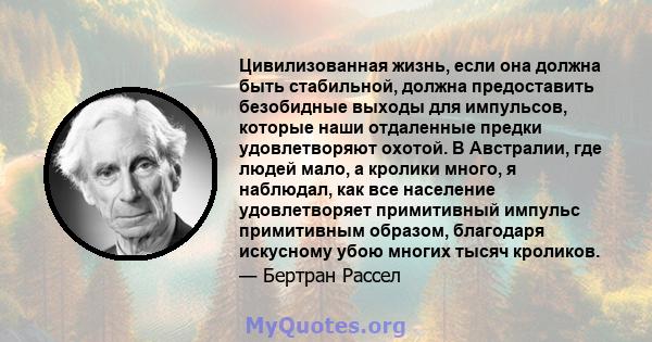 Цивилизованная жизнь, если она должна быть стабильной, должна предоставить безобидные выходы для импульсов, которые наши отдаленные предки удовлетворяют охотой. В Австралии, где людей мало, а кролики много, я наблюдал,