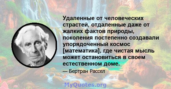 Удаленные от человеческих страстей, отдаленные даже от жалких фактов природы, поколения постепенно создавали упорядоченный космос [математика], где чистая мысль может остановиться в своем естественном доме.