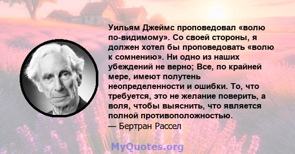 Уильям Джеймс проповедовал «волю по-видимому». Со своей стороны, я должен хотел бы проповедовать «волю к сомнению». Ни одно из наших убеждений не верно; Все, по крайней мере, имеют полутень неопределенности и ошибки.