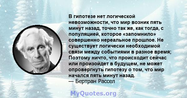 В гипотезе нет логической невозможности, что мир возник пять минут назад, точно так же, как тогда, с популяцией, которое «запомнило» совершенно нереальное прошлое. Не существует логически необходимой связи между