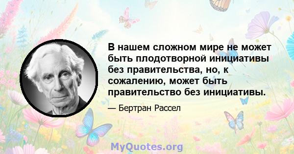 В нашем сложном мире не может быть плодотворной инициативы без правительства, но, к сожалению, может быть правительство без инициативы.