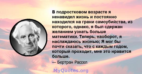 В подростковом возрасте я ненавидел жизнь и постоянно находился на грани самоубийства, из которого, однако, я был сдержан желанием узнать больше математики. Теперь, наоборот, я наслаждаюсь жизнью; Я мог бы почти