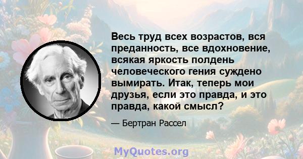 Весь труд всех возрастов, вся преданность, все вдохновение, всякая яркость полдень человеческого гения суждено вымирать. Итак, теперь мои друзья, если это правда, и это правда, какой смысл?