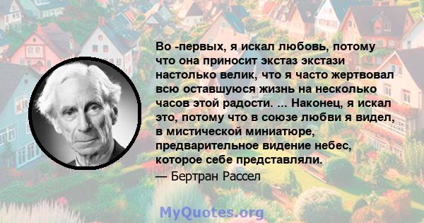 Во -первых, я искал любовь, потому что она приносит экстаз экстази настолько велик, что я часто жертвовал всю оставшуюся жизнь на несколько часов этой радости. ... Наконец, я искал это, потому что в союзе любви я видел, 