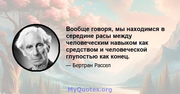 Вообще говоря, мы находимся в середине расы между человеческим навыком как средством и человеческой глупостью как конец.