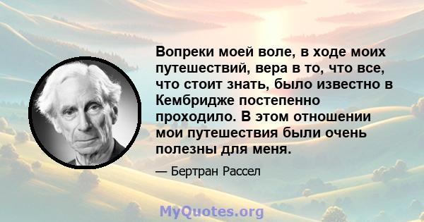 Вопреки моей воле, в ходе моих путешествий, вера в то, что все, что стоит знать, было известно в Кембридже постепенно проходило. В этом отношении мои путешествия были очень полезны для меня.