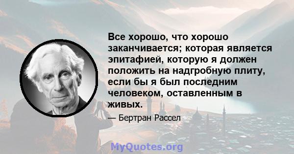 Все хорошо, что хорошо заканчивается; которая является эпитафией, которую я должен положить на надгробную плиту, если бы я был последним человеком, оставленным в живых.