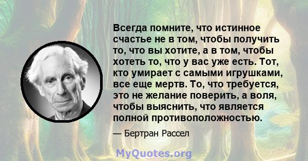 Всегда помните, что истинное счастье не в том, чтобы получить то, что вы хотите, а в том, чтобы хотеть то, что у вас уже есть. Тот, кто умирает с самыми игрушками, все еще мертв. То, что требуется, это не желание