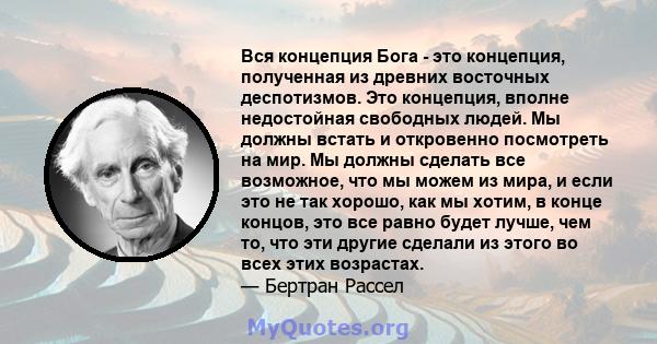 Вся концепция Бога - это концепция, полученная из древних восточных деспотизмов. Это концепция, вполне недостойная свободных людей. Мы должны встать и откровенно посмотреть на мир. Мы должны сделать все возможное, что