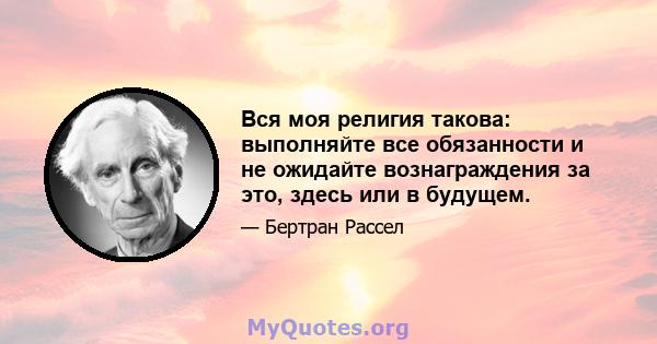 Вся моя религия такова: выполняйте все обязанности и не ожидайте вознаграждения за это, здесь или в будущем.