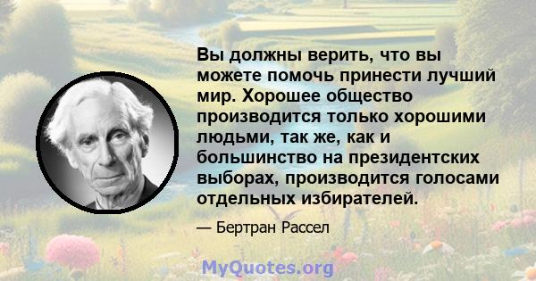 Вы должны верить, что вы можете помочь принести лучший мир. Хорошее общество производится только хорошими людьми, так же, как и большинство на президентских выборах, производится голосами отдельных избирателей.