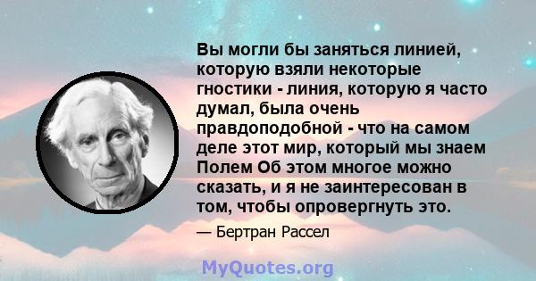 Вы могли бы заняться линией, которую взяли некоторые гностики - линия, которую я часто думал, была очень правдоподобной - что на самом деле этот мир, который мы знаем Полем Об этом многое можно сказать, и я не