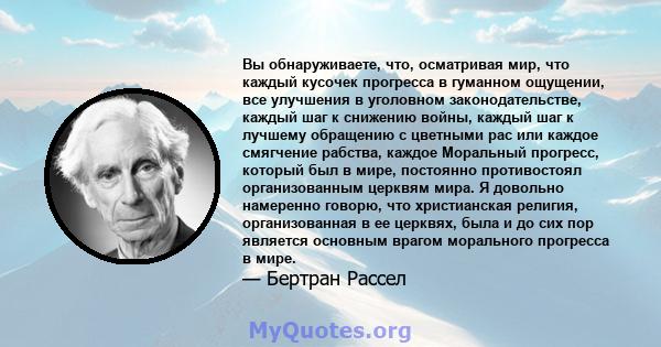 Вы обнаруживаете, что, осматривая мир, что каждый кусочек прогресса в гуманном ощущении, все улучшения в уголовном законодательстве, каждый шаг к снижению войны, каждый шаг к лучшему обращению с цветными рас или каждое