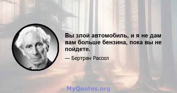 Вы злой автомобиль, и я не дам вам больше бензина, пока вы не пойдете.