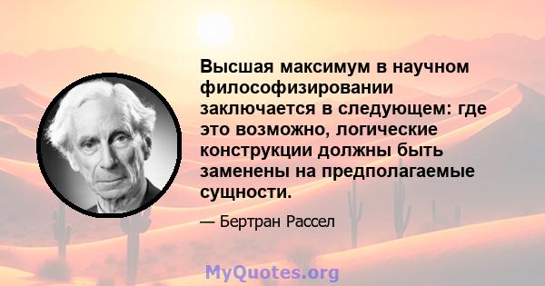 Высшая максимум в научном философизировании заключается в следующем: где это возможно, логические конструкции должны быть заменены на предполагаемые сущности.