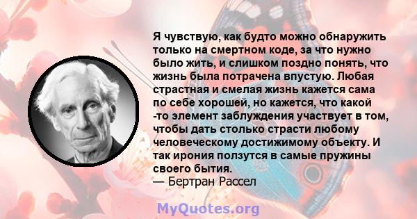 Я чувствую, как будто можно обнаружить только на смертном коде, за что нужно было жить, и слишком поздно понять, что жизнь была потрачена впустую. Любая страстная и смелая жизнь кажется сама по себе хорошей, но кажется, 