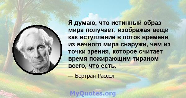 Я думаю, что истинный образ мира получает, изображая вещи как вступление в поток времени из вечного мира снаружи, чем из точки зрения, которое считает время пожирающим тираном всего, что есть.