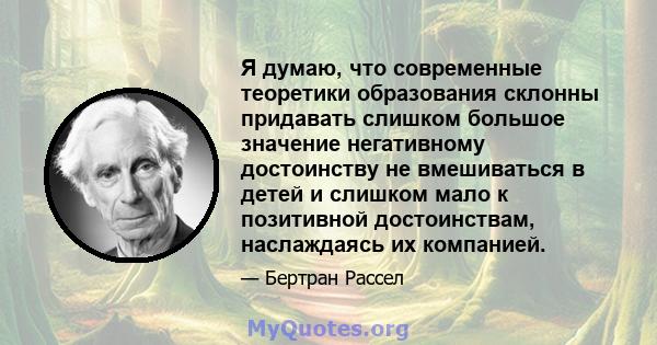 Я думаю, что современные теоретики образования склонны придавать слишком большое значение негативному достоинству не вмешиваться в детей и слишком мало к позитивной достоинствам, наслаждаясь их компанией.