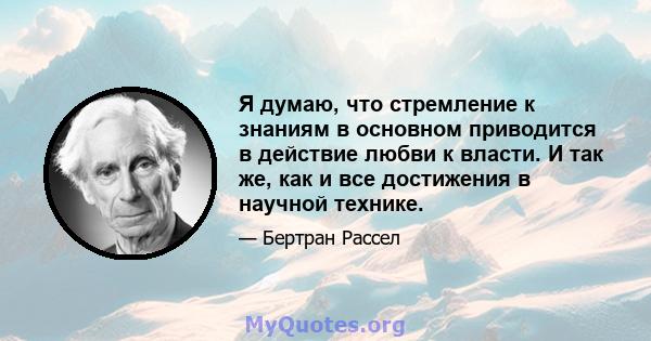 Я думаю, что стремление к знаниям в основном приводится в действие любви к власти. И так же, как и все достижения в научной технике.