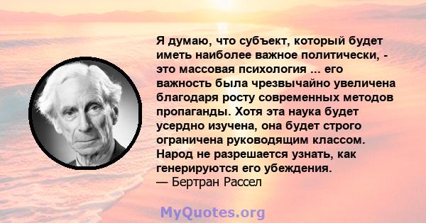 Я думаю, что субъект, который будет иметь наиболее важное политически, - это массовая психология ... его важность была чрезвычайно увеличена благодаря росту современных методов пропаганды. Хотя эта наука будет усердно