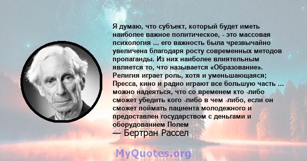 Я думаю, что субъект, который будет иметь наиболее важное политическое, - это массовая психология ... его важность была чрезвычайно увеличена благодаря росту современных методов пропаганды. Из них наиболее влиятельным