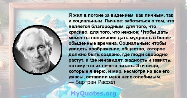 Я жил в погоне за видением, как личным, так и социальным. Личное: заботиться о том, что является благородным, для того, что красиво, для того, что нежное; Чтобы дать моменты понимания дать мудрость в более обыденные