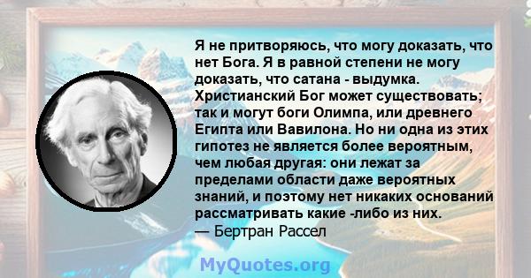 Я не притворяюсь, что могу доказать, что нет Бога. Я в равной степени не могу доказать, что сатана - выдумка. Христианский Бог может существовать; так и могут боги Олимпа, или древнего Египта или Вавилона. Но ни одна из 