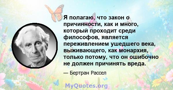 Я полагаю, что закон о причинности, как и много, который проходит среди философов, является переживлением ушедшего века, выживающего, как монархия, только потому, что он ошибочно не должен причинять вреда.