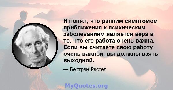 Я понял, что ранним симптомом приближения к психическим заболеваниям является вера в то, что его работа очень важна. Если вы считаете свою работу очень важной, вы должны взять выходной.