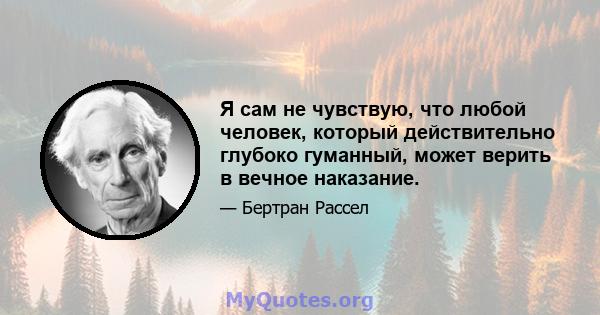 Я сам не чувствую, что любой человек, который действительно глубоко гуманный, может верить в вечное наказание.