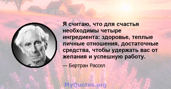 Я считаю, что для счастья необходимы четыре ингредиента: здоровье, теплые личные отношения, достаточные средства, чтобы удержать вас от желания и успешную работу.